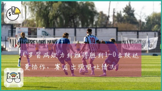 C罗冒病效力利雅得胜利1-0击败达曼协作，赛后出现呕吐情况