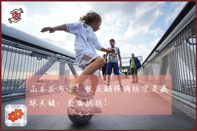 山东发布会！张庆鹏强调防守是赢球关键，直面挑战！