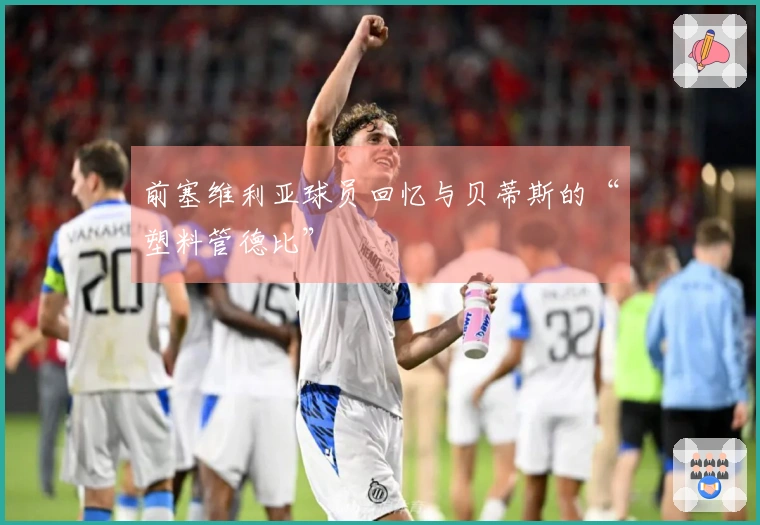前塞维利亚球员回忆与贝蒂斯的“塑料管德比”