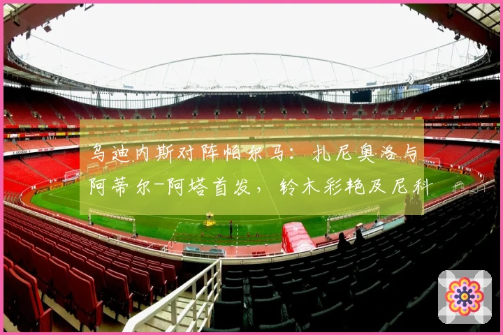 乌迪内斯对阵帕尔马：扎尼奥洛与阿蒂尔-阿塔首发，铃木彩艳及尼科卢西-卡维利亚参赛