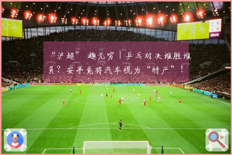 “沪超” 趣无穷|乒乓对决谁胜谁负?安亭竟将汽车视为“特产”!