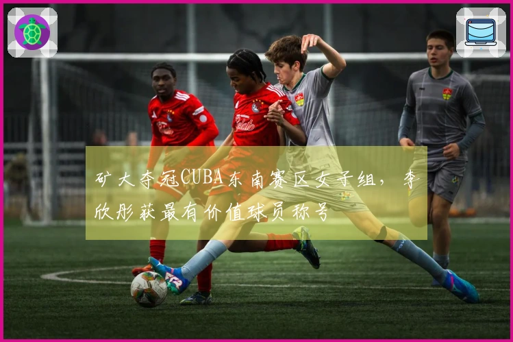 矿大夺冠CUBA东南赛区女子组，李欣彤获最有价值球员称号