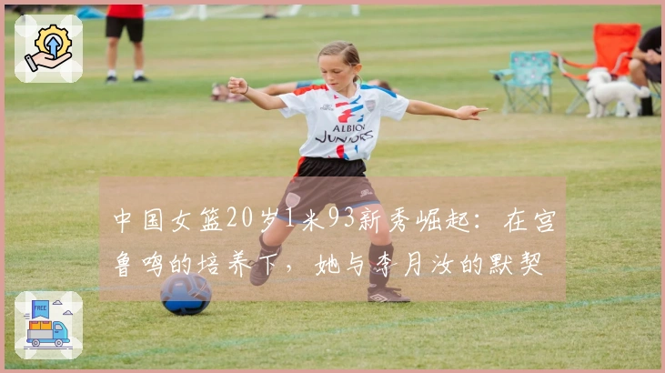 中国女篮20岁1米93新秀崛起:在宫鲁鸣的培养下,她与李月汝的默契如何?