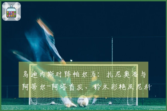 乌迪内斯对阵帕尔马：扎尼奥洛与阿蒂尔-阿塔首发，铃木彩艳及尼科卢西-卡维利亚参赛