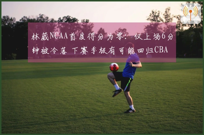 林葳NCAA首度得分为零：仅上场6分钟被冷落 下赛季极有可能回归CBA