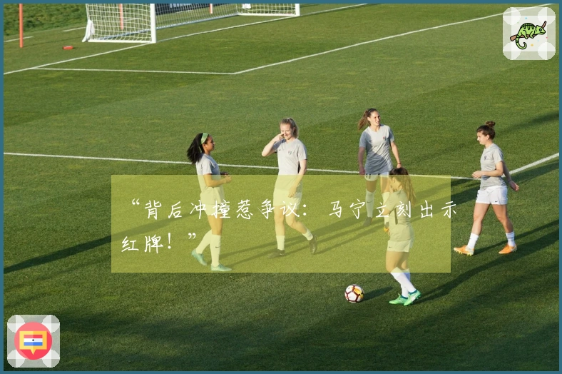 “背后冲撞惹争议:马宁立刻出示红牌!”