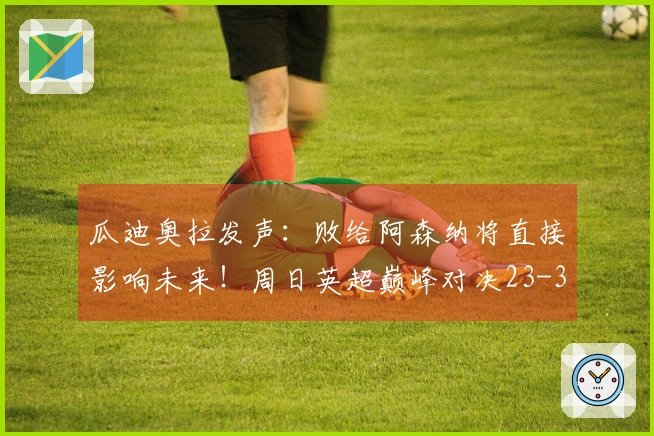 瓜迪奥拉发声：败给阿森纳将直接影响未来！周日英超巅峰对决23-30揭晓结果！