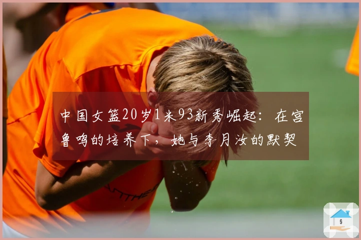 中国女篮20岁1米93新秀崛起：在宫鲁鸣的培养下，她与李月汝的默契如何？