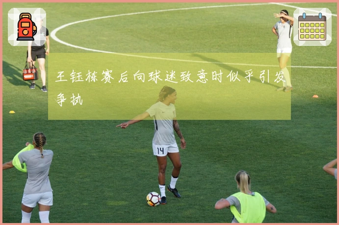 王钰栋赛后向球迷致意时似乎引发争执
