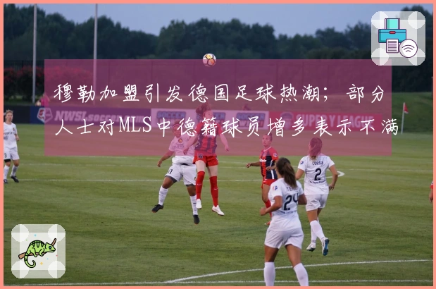 穆勒加盟引发德国足球热潮；部分人士对MLS中德籍球员增多表示不满