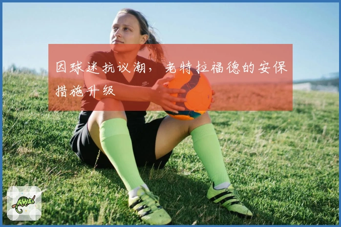 因球迷抗议潮，老特拉福德的安保措施升级