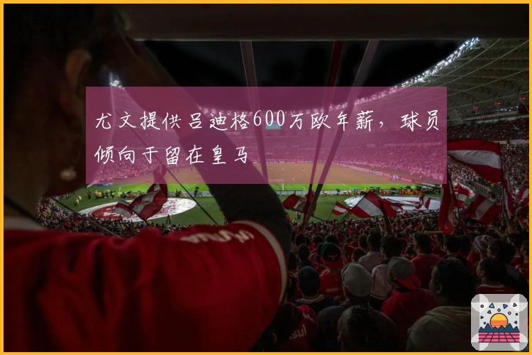 尤文提供吕迪格600万欧年薪，球员倾向于留在皇马